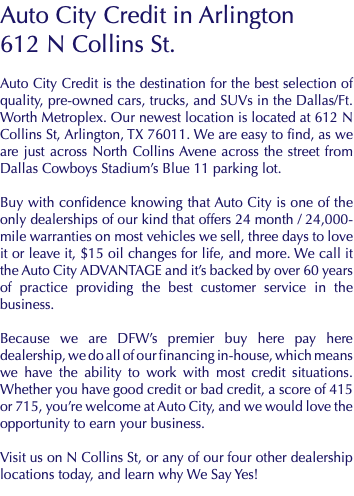 Auto City Credit in Arlington 612 N Collins St. Auto City Credit is the destination for the best selection of quality, pre-owned cars, trucks, and SUVs in the Dallas/Ft. Worth Metroplex. Our newest location is located at 612 N Collins St, Arlington, TX 76011. We are easy to find, as we are just across North Collins Avene across the street from Dallas Cowboys Stadium’s Blue 11 parking lot. Buy with confidence knowing that Auto City is one of the only dealerships of our kind that offers 24 month / 24,000-mile warranties on most vehicles we sell, three days to love it or leave it, $15 oil changes for life, and more. We call it the Auto City ADVANTAGE and it’s backed by over 60 years of practice providing the best customer service in the business. Because we are DFW’s premier buy here pay here dealership, we do all of our financing in-house, which means we have the ability to work with most credit situations. Whether you have good credit or bad credit, a score of 415 or 715, you’re welcome at Auto City, and we would love the opportunity to earn your business. Visit us on N Collins St, or any of our four other dealership locations today, and learn why We Say Yes!