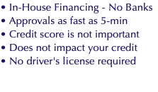 • In-House Financing - No Banks • Approvals as fast as 5-min • Credit score is not important • Does not impact your credit • No driver's license required